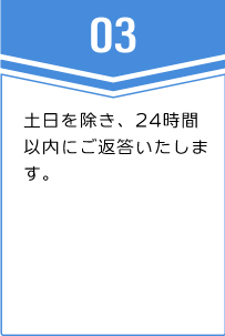 ③土日を除き、24時間以内にご返答いたします。