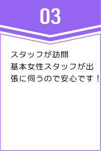 ③スタッフが訪問基本女性スタッフが出張に伺うので安心です！