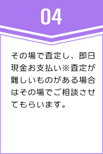 ④その場で査定し、即日現金お支払い※査定が難しいものがある場合はその場でご相談させてもらいます。
