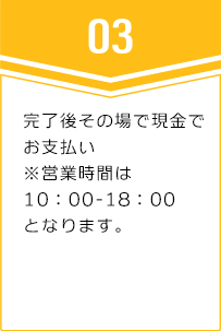 ③完了後その場で現金でお支払い※営業時間は10:00-18:00となります。